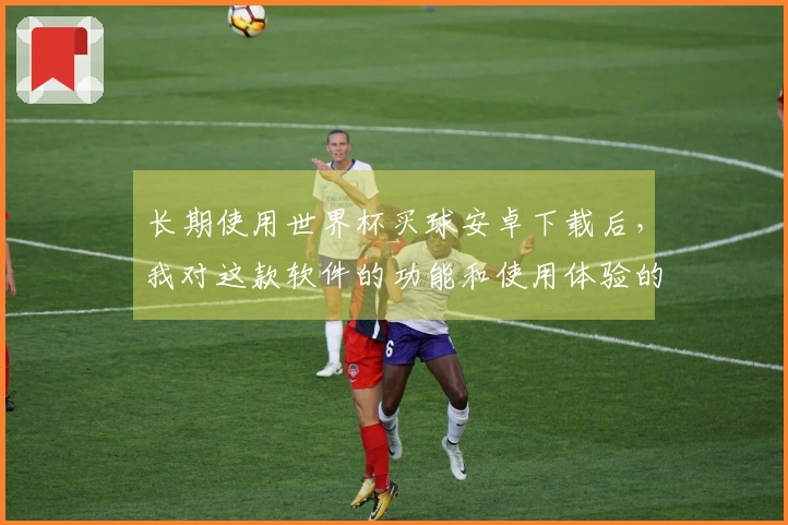 长期使用世界杯买球安卓下载后，我对这款软件的功能和使用体验的真实感受