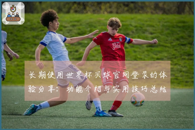 长期使用世界杯买球官网登录的体验分享：功能介绍与实用技巧总结