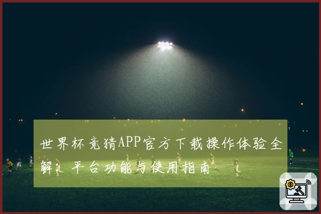 世界杯竞猜APP官方下载操作体验全解：平台功能与使用指南
